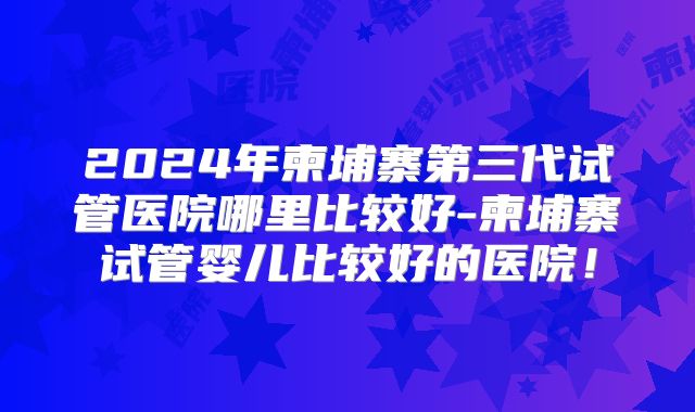 2024年柬埔寨第三代试管医院哪里比较好-柬埔寨试管婴儿比较好的医院!