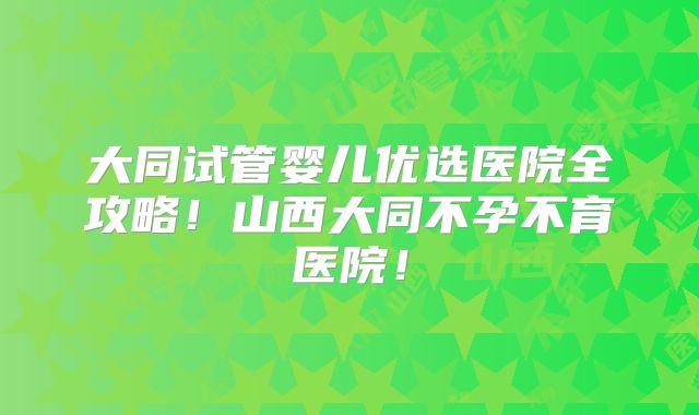 大同试管婴儿优选医院全攻略！山西大同不孕不育医院！
