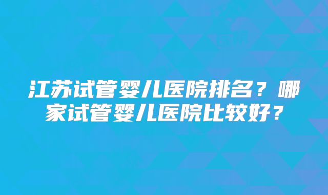 江苏试管婴儿医院排名？哪家试管婴儿医院比较好？