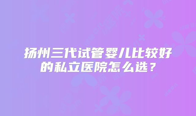 扬州三代试管婴儿比较好的私立医院怎么选?