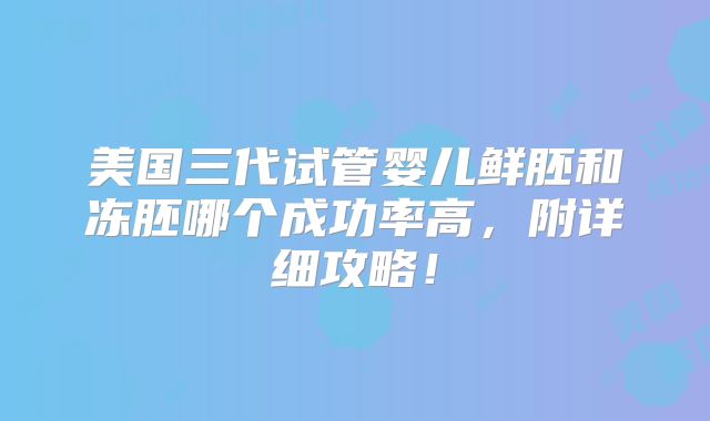 美国三代试管婴儿鲜胚和冻胚哪个成功率高，附详细攻略！