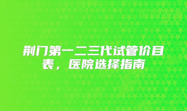荆门第一二三代试管价目表,医院选择指南