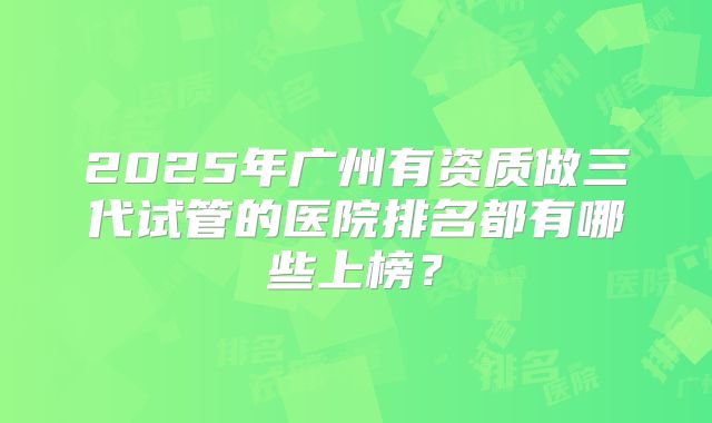2025年广州有资质做三代试管的医院排名都有哪些上榜？