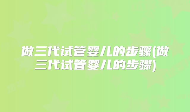 做三代试管婴儿的步骤(做三代试管婴儿的步骤)
