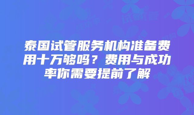 泰国试管服务机构准备费用十万够吗？费用与成功率你需要提前了解
