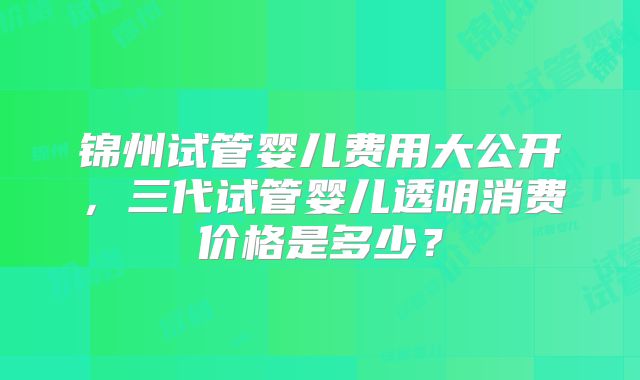 锦州试管婴儿费用大公开，三代试管婴儿透明消费价格是多少？