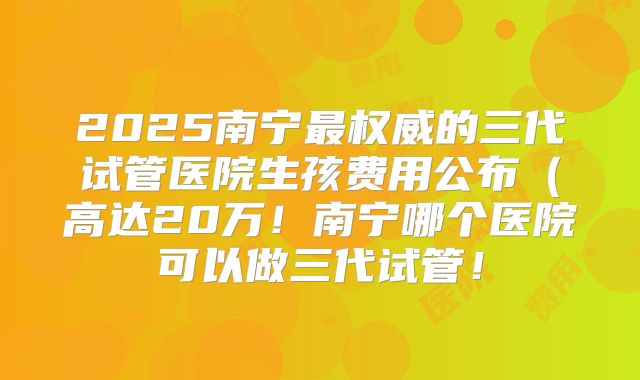 2025南宁最权威的三代试管医院生孩费用公布（高达20万！南宁哪个医院可以做三代试管！