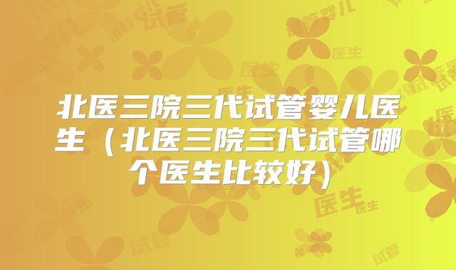 北医三院三代试管婴儿医生（北医三院三代试管哪个医生比较好）