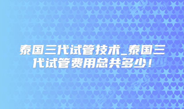 泰国三代试管技术_泰国三代试管费用总共多少！