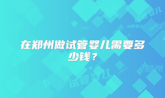 在郑州做试管婴儿需要多少钱？