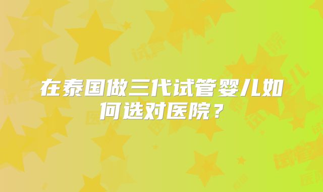 在泰国做三代试管婴儿如何选对医院？