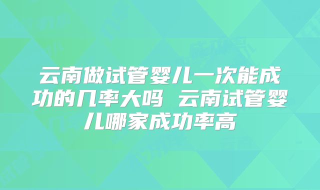 云南做试管婴儿一次能成功的几率大吗 云南试管婴儿哪家成功率高
