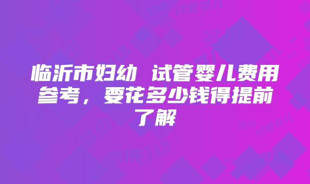 临沂市妇幼 试管婴儿费用参考,要花多少钱得提前了解