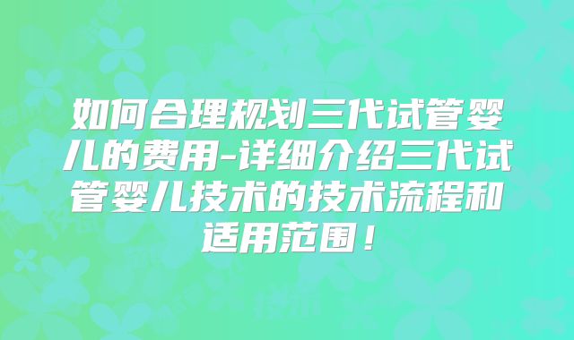 如何合理规划三代试管婴儿的费用-详细介绍三代试管婴儿技术的技术流程和适用范围！