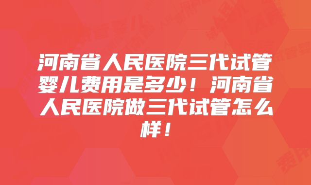 河南省人民医院三代试管婴儿费用是多少！河南省人民医院做三代试管怎么样！