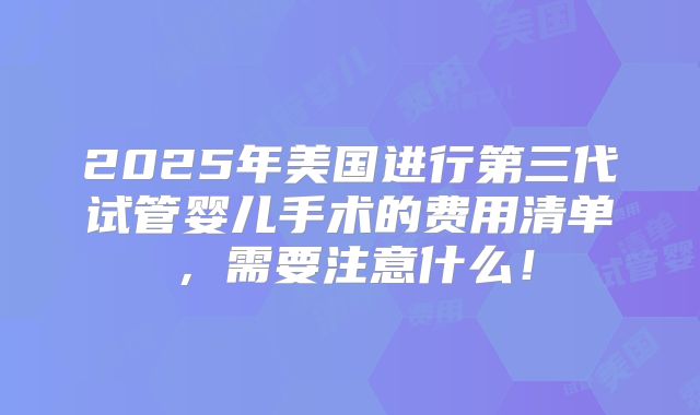 2025年美国进行第三代试管婴儿手术的费用清单，需要注意什么！