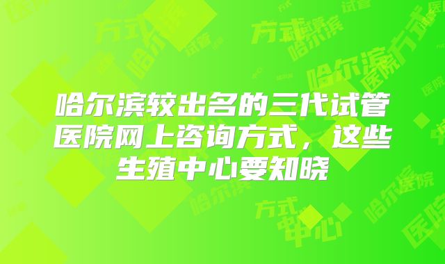 哈尔滨较出名的三代试管医院网上咨询方式，这些生殖中心要知晓