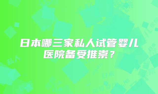 日本哪三家私人试管婴儿医院备受推崇？