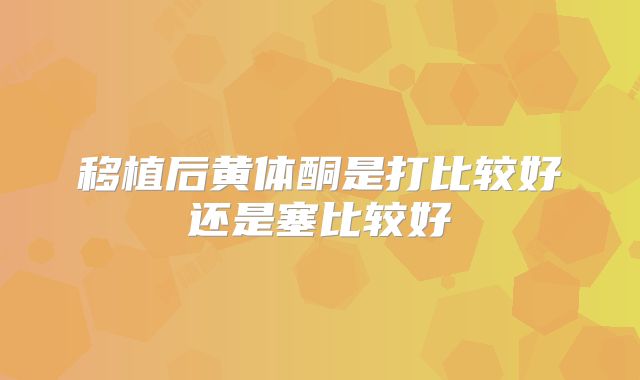 移植后黄体酮是打比较好还是塞比较好