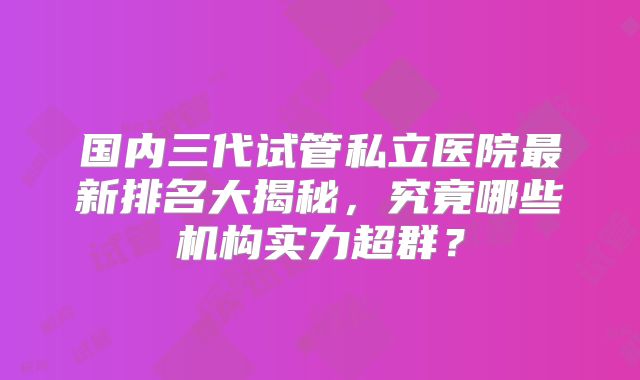 国内三代试管私立医院最新排名大揭秘，究竟哪些机构实力超群？