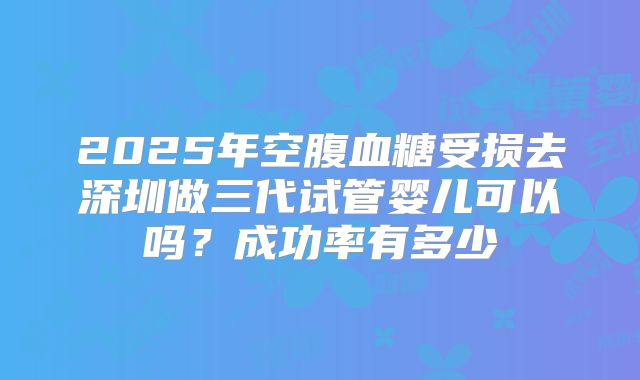 2025年空腹血糖受损去深圳做三代试管婴儿可以吗？成功率有多少