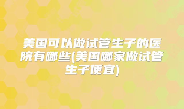 美国可以做试管生子的医院有哪些(美国哪家做试管生子便宜)