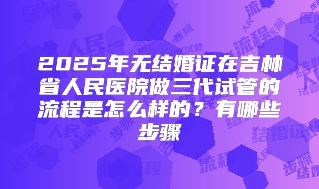 2025年无结婚证在吉林省人民医院做三代试管的流程是怎么样的?有哪些步骤