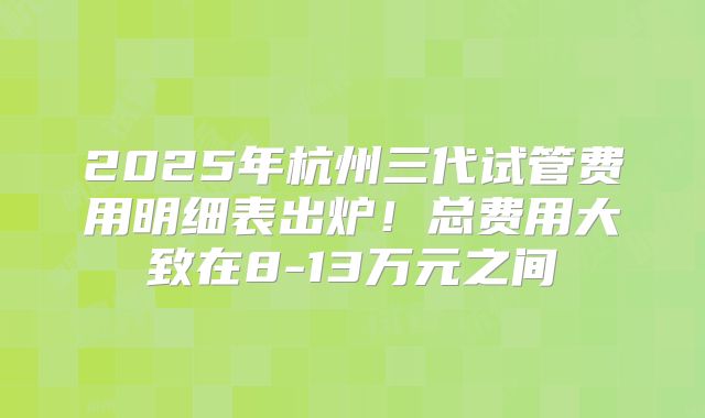2025年杭州三代试管费用明细表出炉!总费用大致在8-13万元之间