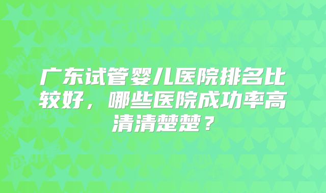 广东试管婴儿医院排名比较好,哪些医院成功率高清清楚楚?