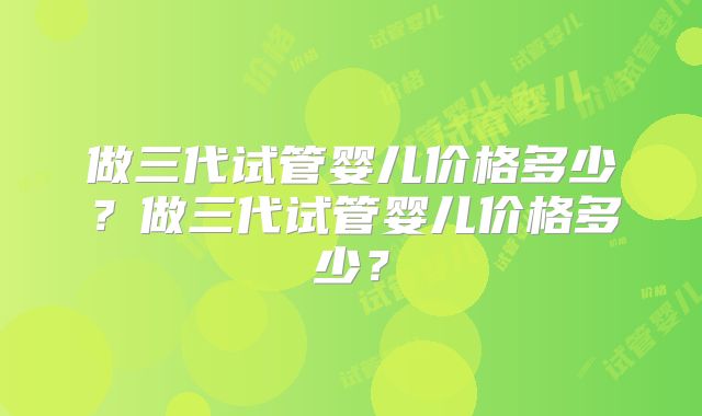 做三代试管婴儿价格多少?做三代试管婴儿价格多少?
