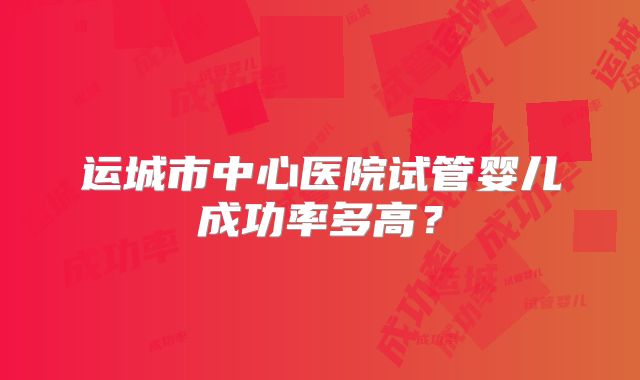 运城市中心医院试管婴儿成功率多高？
