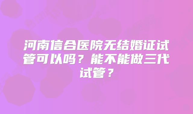 河南信合医院无结婚证试管可以吗？能不能做三代试管？