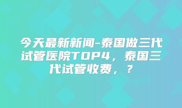今天最新新闻-泰国做三代试管医院TOP4，泰国三代试管收费，？