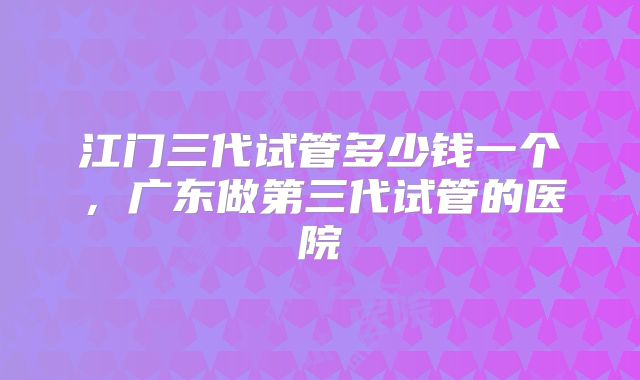 江门三代试管多少钱一个,广东做第三代试管的医院