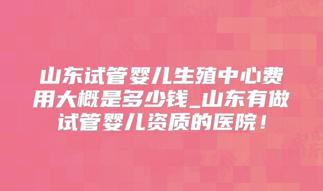 山东试管婴儿生殖中心费用大概是多少钱_山东有做试管婴儿资质的医院!