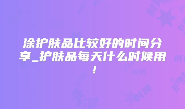 涂护肤品比较好的时间分享_护肤品每天什么时候用！