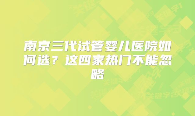 南京三代试管婴儿医院如何选？这四家热门不能忽略