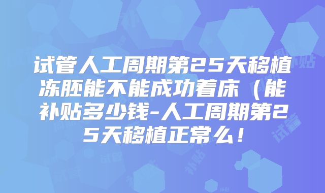 试管人工周期第25天移植冻胚能不能成功着床（能补贴多少钱-人工周期第25天移植正常么！