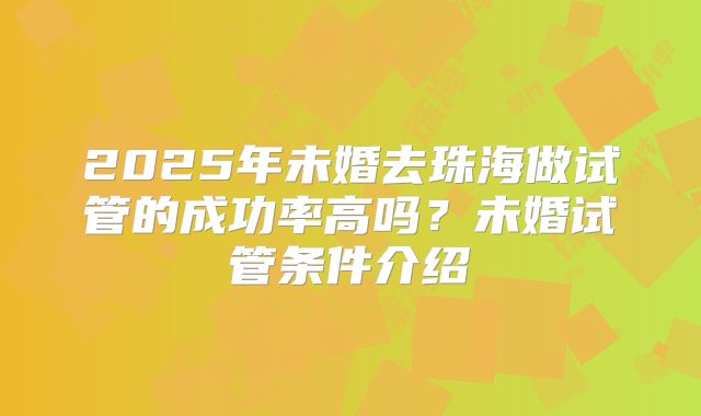 2025年未婚去珠海做试管的成功率高吗?未婚试管条件介绍