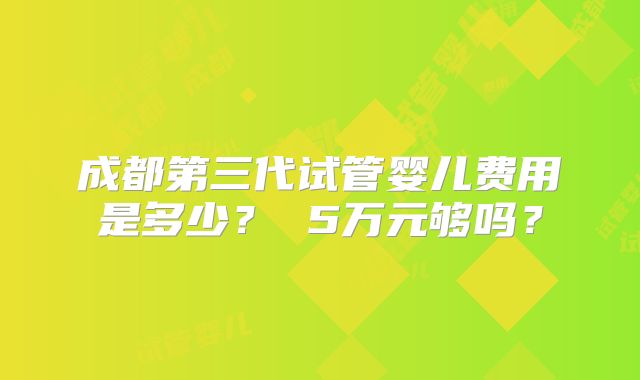 成都第三代试管婴儿费用是多少? 5万元够吗?