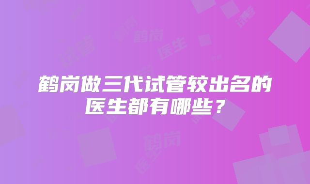 鹤岗做三代试管较出名的医生都有哪些？