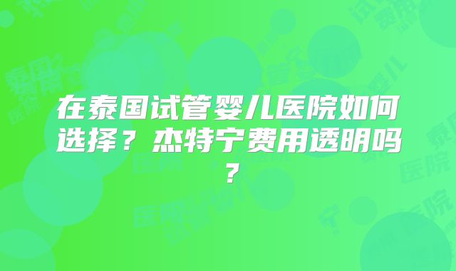 在泰国试管婴儿医院如何选择?杰特宁费用透明吗?