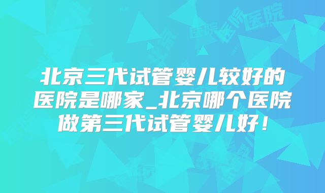 北京三代试管婴儿较好的医院是哪家_北京哪个医院做第三代试管婴儿好！