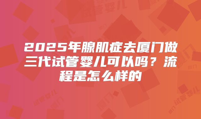 2025年腺肌症去厦门做三代试管婴儿可以吗？流程是怎么样的