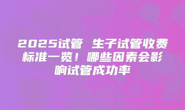2025试管 生子试管收费标准一览！哪些因素会影响试管成功率