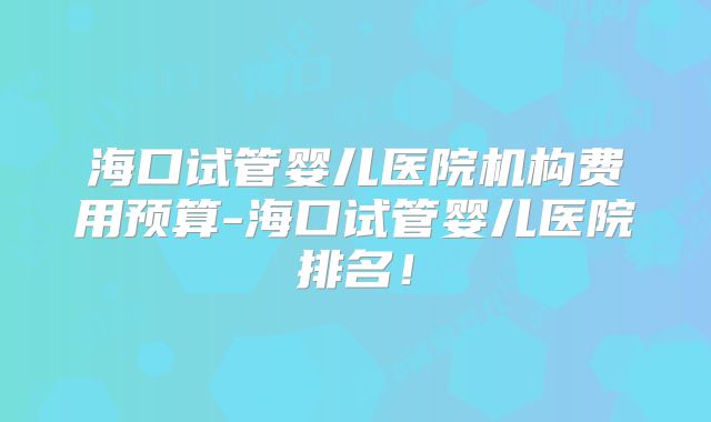 海口试管婴儿医院机构费用预算-海口试管婴儿医院排名！