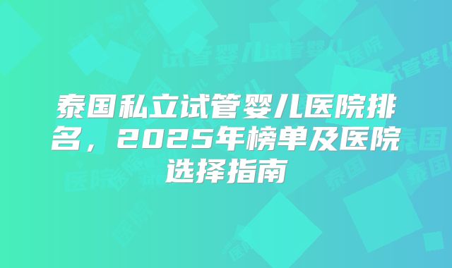 泰国私立试管婴儿医院排名,2025年榜单及医院选择指南
