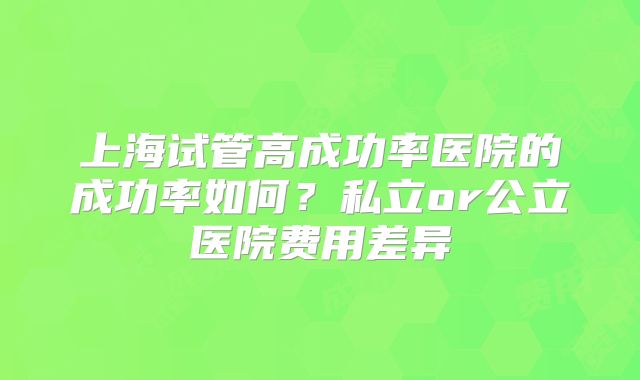 上海试管高成功率医院的成功率如何?私立or公立医院费用差异