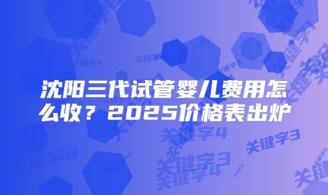 沈阳三代试管婴儿费用怎么收?2025价格表出炉