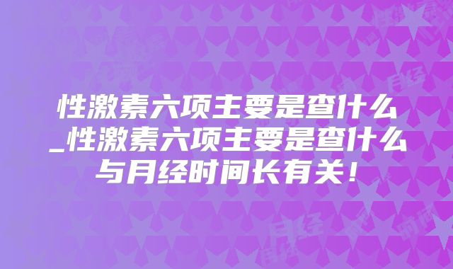 性激素六项主要是查什么_性激素六项主要是查什么与月经时间长有关!